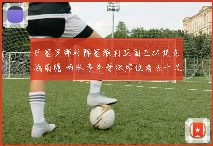 巴塞罗那对阵塞维利亚国王杯焦点战前瞻 两队争夺晋级席位看点十足