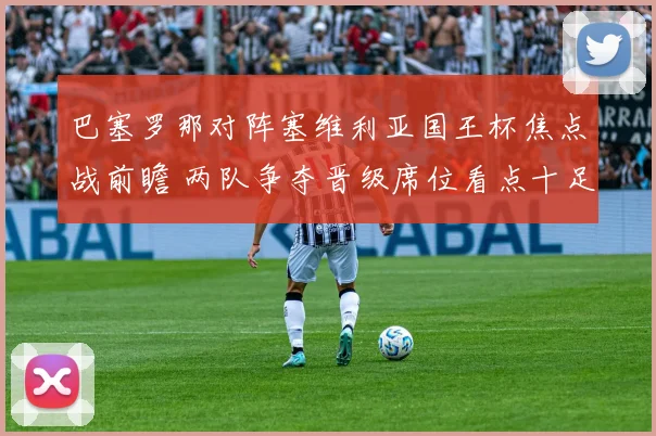 巴塞罗那对阵塞维利亚国王杯焦点战前瞻 两队争夺晋级席位看点十足